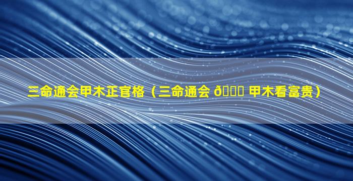 三命通会甲木正官格（三命通会 🕊 甲木看富贵）